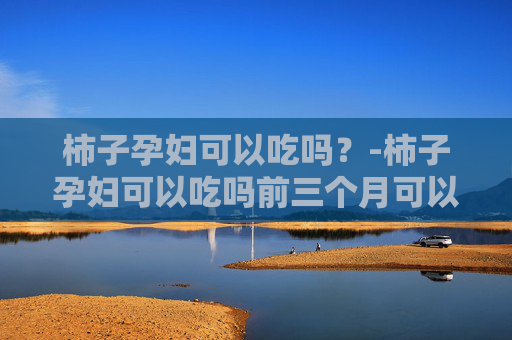 柿子孕妇可以吃吗？-柿子孕妇可以吃吗前三个月可以吃吗