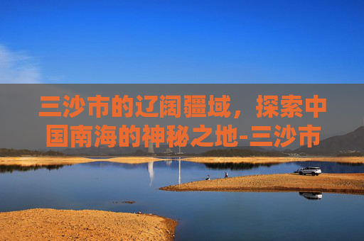 三沙市的辽阔疆域，探索中国南海的神秘之地-三沙市面积和人口