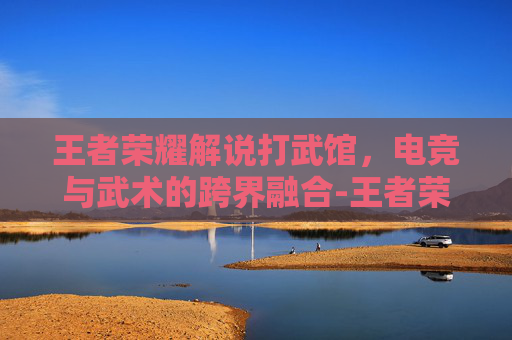 王者荣耀解说打武馆，电竞与武术的跨界融合-王者荣耀解说打武馆是真的吗
