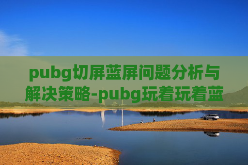 pubg切屏蓝屏问题分析与解决策略-pubg玩着玩着蓝屏了