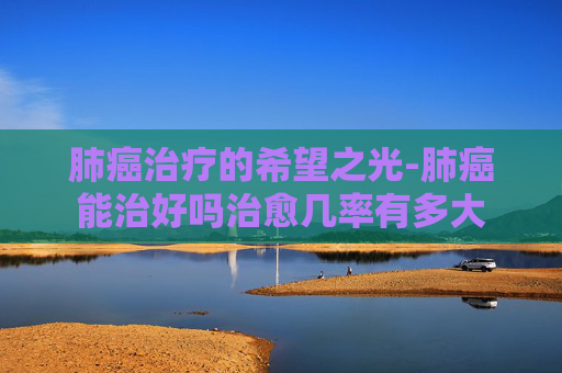 肺癌治疗的希望之光-肺癌能治好吗治愈几率有多大