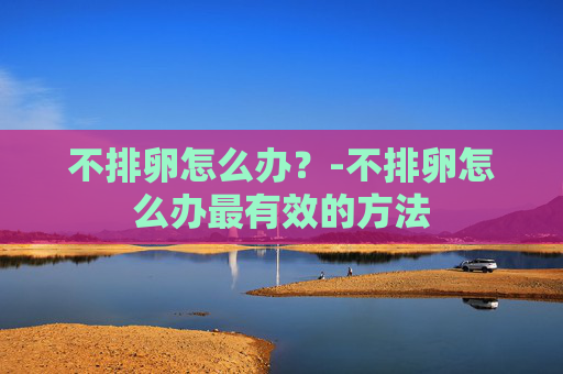 不排卵怎么办?-不排卵怎么办最有效的方法 不排卵怎么办?-不排卵怎么办最有效的方法