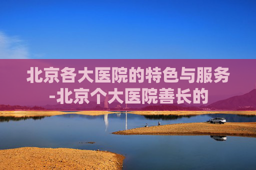 北京各大医院的特色与服务-北京个大医院善长的 北京各大医院的特色与服务-北京个大医院善长的