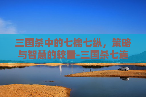三国杀中的七擒七纵，策略与智慧的较量-三国杀七连杀视频