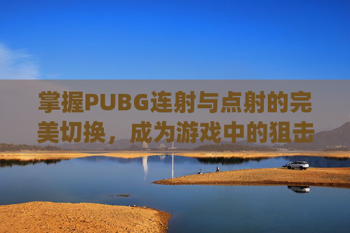 掌握PUBG连射与点射的完美切换,成为游戏中的狙击之王-pubg怎么换连射 掌握PUBG连射与点射的完美切换,成为游戏中的狙击之王-pubg怎么换连射