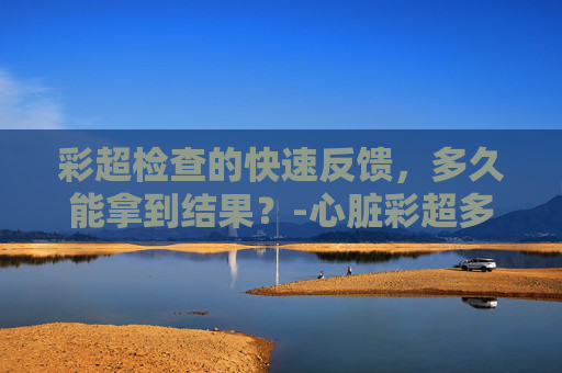 彩超检查的快速反馈，多久能拿到结果？-心脏彩超多久出结果