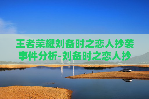 王者荣耀刘备时之恋人抄袭事件分析-刘备时之恋人抄袭动漫 王者荣耀刘备时之恋人抄袭事件分析-刘备时之恋人抄袭动漫