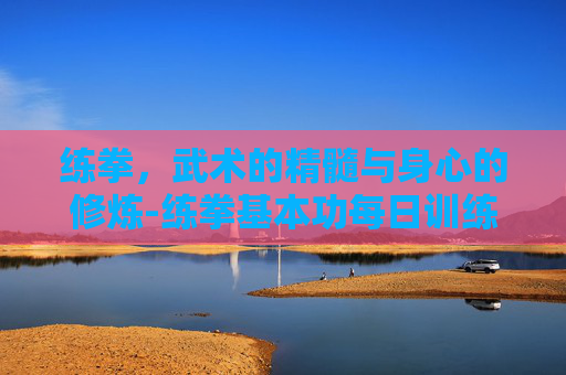 练拳，武术的精髓与身心的修炼-练拳基本功每日训练