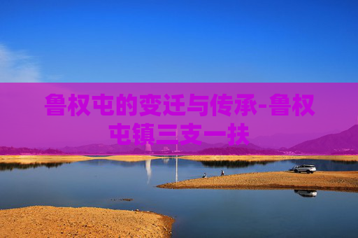 鲁权屯的变迁与传承-鲁权屯镇三支一扶