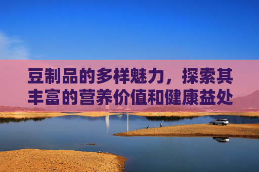 豆制品的多样魅力,探索其丰富的营养价值和健康益处-豆制品有哪些食物大全 豆制品的多样魅力,探索其丰富的营养价值和健康益处-豆制品有哪些食物大全
