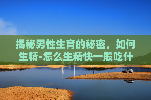 揭秘男性生育的秘密，如何生精-怎么生精快一般吃什么调理
