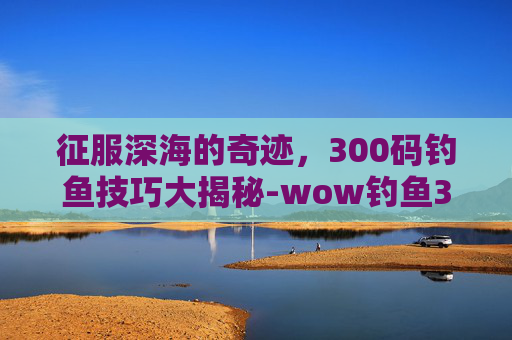 征服深海的奇迹，300码钓鱼技巧大揭秘-wow钓鱼300到450怎么冲