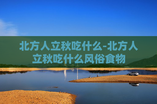 北方人立秋吃什么-北方人立秋吃什么风俗食物