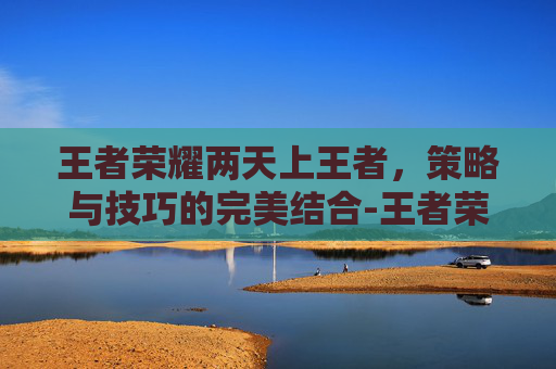 王者荣耀两天上王者，策略与技巧的完美结合-王者荣耀两天上王者会怎么样