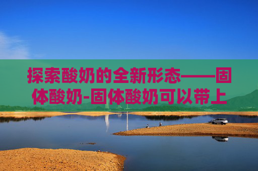探索酸奶的全新形态——固体酸奶-固体酸奶可以带上飞机吗?