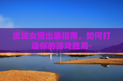 皮城女警出装指南，如何打造你的游戏胜局-