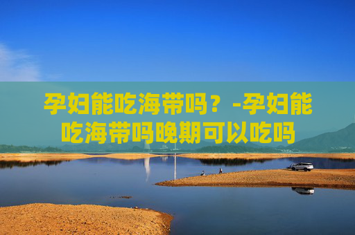 孕妇能吃海带吗？-孕妇能吃海带吗晚期可以吃吗