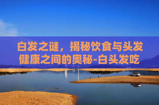白发之谜，揭秘饮食与头发健康之间的奥秘-白头发吃什么可以转黑