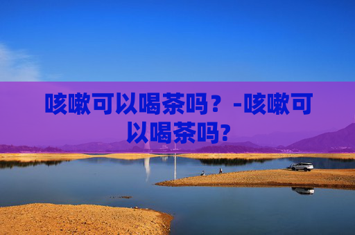 咳嗽可以喝茶吗？-咳嗽可以喝茶吗?