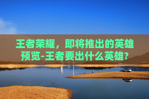 王者荣耀，即将推出的英雄预览-王者要出什么英雄?