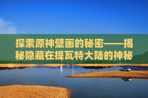 探索原神壁画的秘密——揭秘隐藏在提瓦特大陆的神秘艺术-原神壁画位置在哪