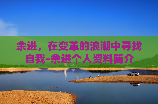 余进，在变革的浪潮中寻找自我-余进个人资料简介