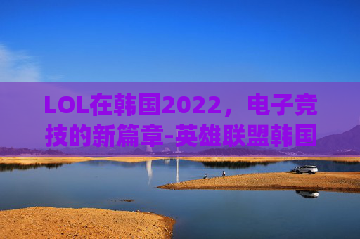 LOL在韩国2022，电子竞技的新篇章-英雄联盟韩国dwg