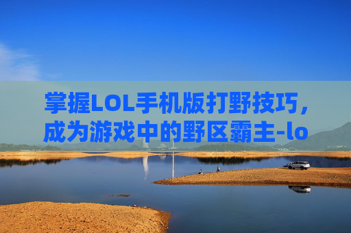 掌握LOL手机版打野技巧，成为游戏中的野区霸主-lol手机版打野教程视频