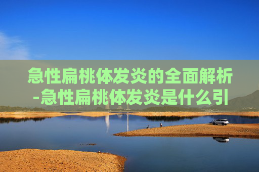 急性扁桃体发炎的全面解析-急性扁桃体发炎是什么引起的