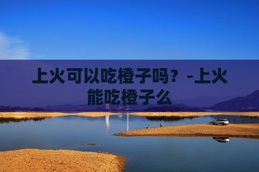上火可以吃橙子吗？-上火能吃橙子么