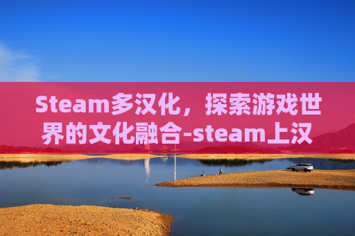 Steam多汉化，探索游戏世界的文化融合-steam上汉化的游戏