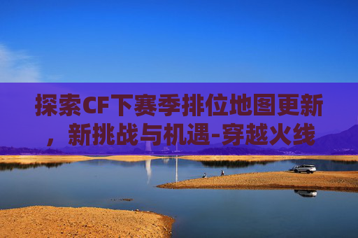 探索CF下赛季排位地图更新，新挑战与机遇-穿越火线下个赛季的排位武器是什么