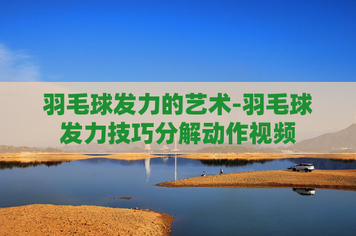羽毛球发力的艺术-羽毛球发力技巧分解动作视频