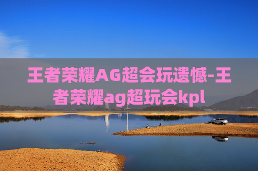 王者荣耀AG超会玩遗憾-王者荣耀ag超玩会kpl