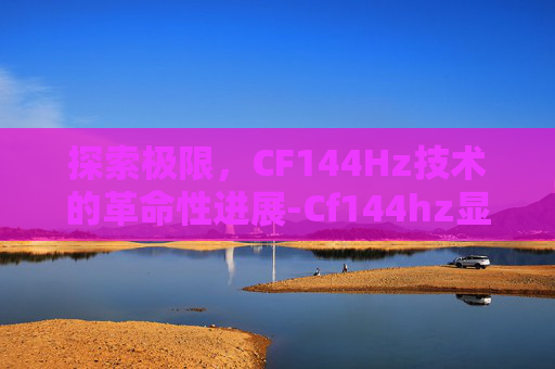 探索极限，CF144Hz技术的革命性进展-Cf144hz显示器还是不流畅