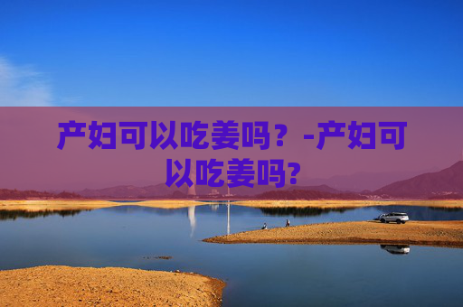 产妇可以吃姜吗？-产妇可以吃姜吗?