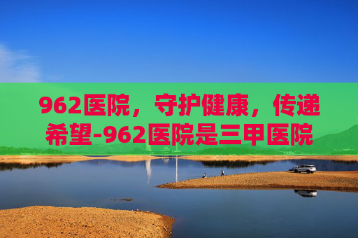 962医院，守护健康，传递希望-962医院是三甲医院吗