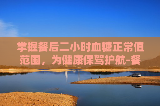 掌握餐后二小时血糖正常值范围，为健康保驾护航-餐后二小时血糖正常值范围一览表