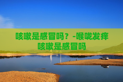 咳嗽是感冒吗？-喉咙发痒咳嗽是感冒吗