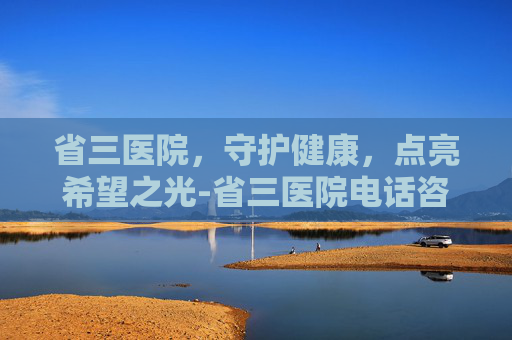 省三医院，守护健康，点亮希望之光-省三医院电话咨询24小时热线
