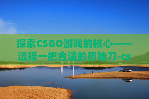 探索CSGO游戏的核心——选择一把合适的初始刀-csgo用的什么初始刀啊