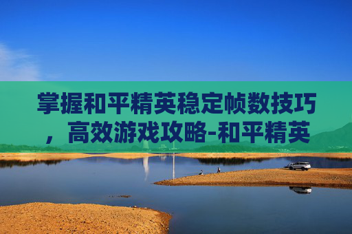 掌握和平精英稳定帧数技巧，高效游戏攻略-和平精英怎么弄帧数