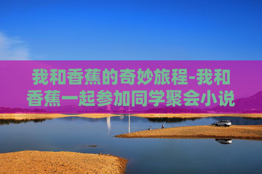 我和香蕉的奇妙旅程-我和香蕉一起参加同学聚会小说叫什么