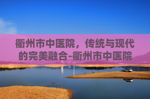 衢州市中医院，传统与现代的完美融合-衢州市中医院官网