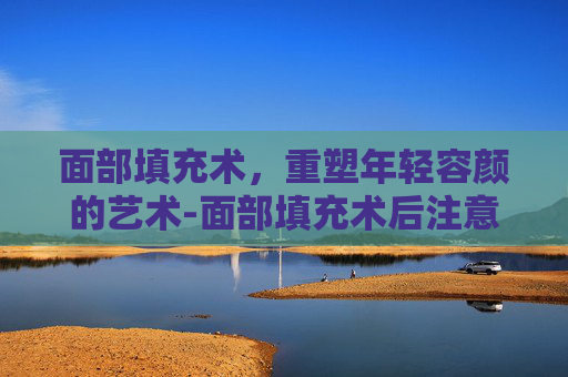 面部填充术，重塑年轻容颜的艺术-面部填充术后注意事项