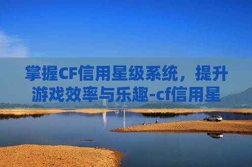 掌握CF信用星级系统，提升游戏效率与乐趣-cf信用星级怎么提升到4