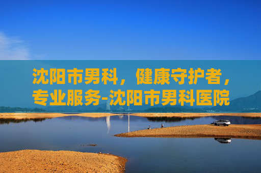 沈阳市男科，健康守护者，专业服务-沈阳市男科医院