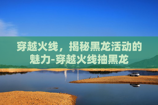 穿越火线，揭秘黑龙活动的魅力-穿越火线抽黑龙