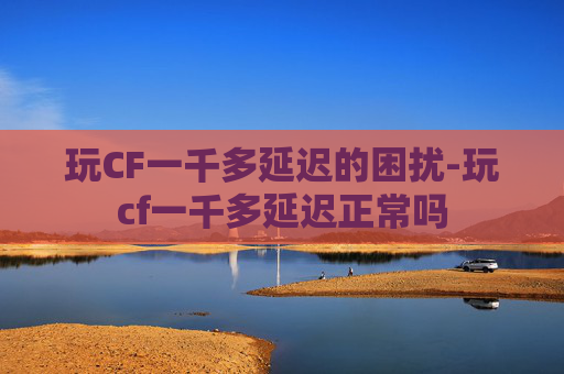 玩CF一千多延迟的困扰-玩cf一千多延迟正常吗