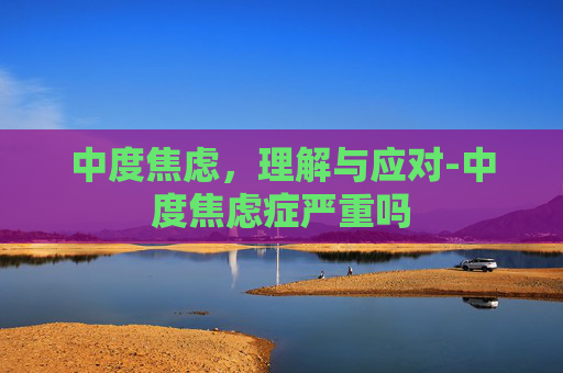 中度焦虑，理解与应对-中度焦虑症严重吗